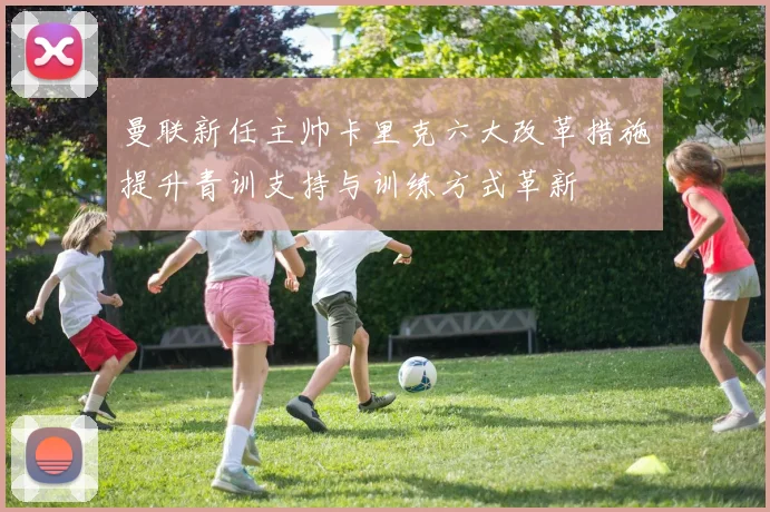 曼联新任主帅卡里克六大改革措施提升青训支持与训练方式革新