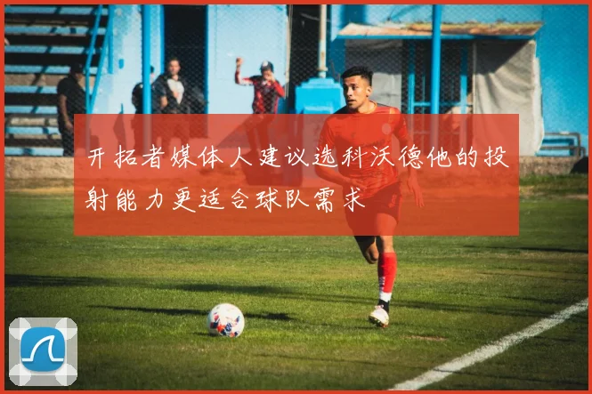 开拓者媒体人建议选科沃德他的投射能力更适合球队需求
