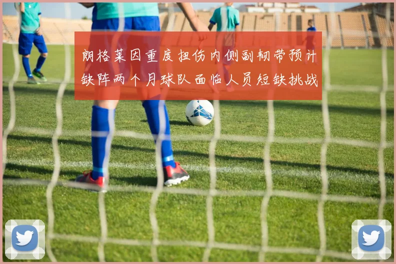 朗格莱因重度扭伤内侧副韧带预计缺阵两个月球队面临人员短缺挑战