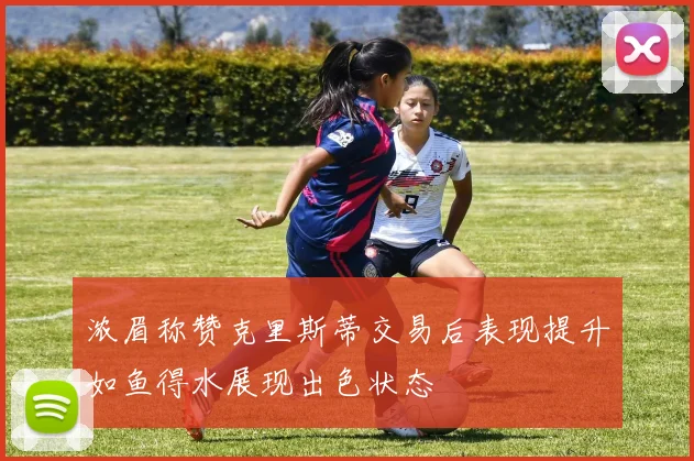 浓眉称赞克里斯蒂交易后表现提升如鱼得水展现出色状态