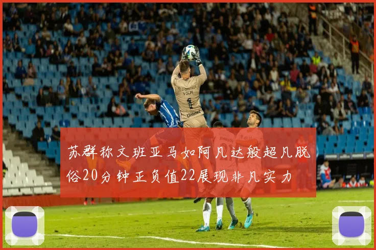 苏群称文班亚马如阿凡达般超凡脱俗20分钟正负值22展现非凡实力