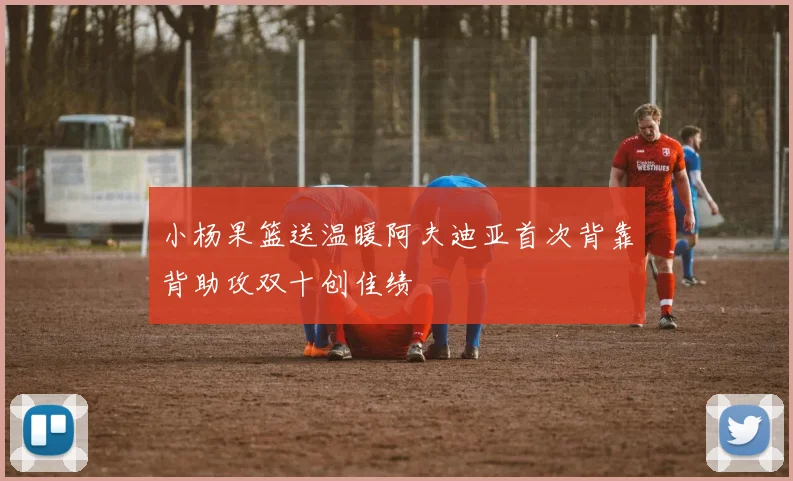 小杨果篮送温暖阿夫迪亚首次背靠背助攻双十创佳绩