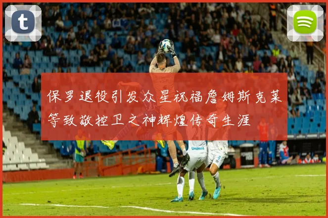 保罗退役引发众星祝福詹姆斯克莱等致敬控卫之神辉煌传奇生涯