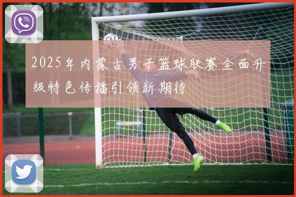 2025年内蒙古男子篮球联赛全面升级特色传播引领新期待