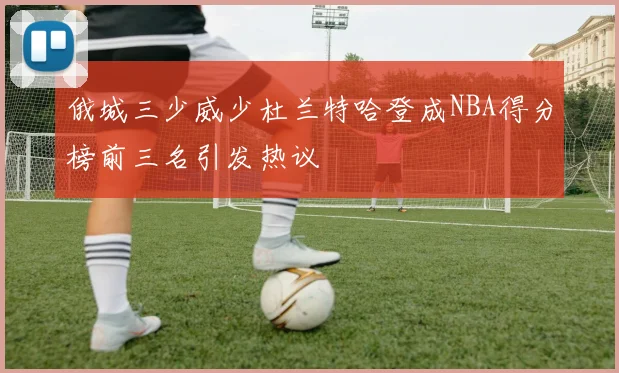 俄城三少威少杜兰特哈登成NBA得分榜前三名引发热议