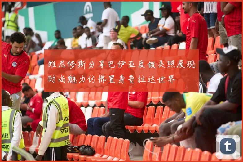 维尼修斯分享巴伊亚度假美照展现时尚魅力仿佛置身普拉达世界