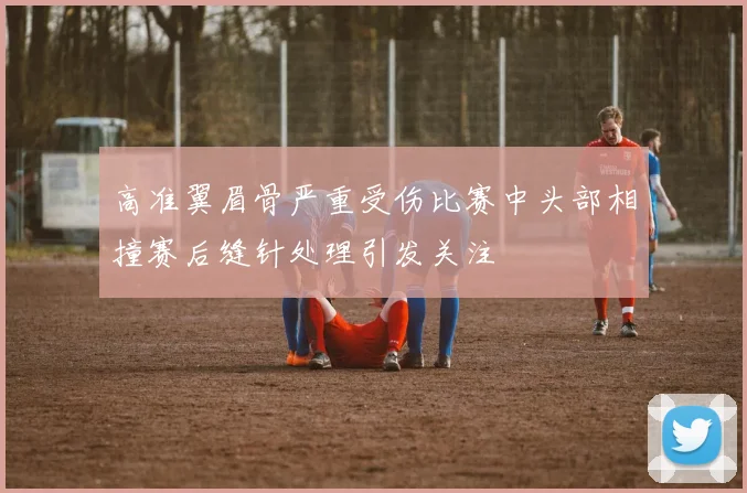 高准翼眉骨严重受伤比赛中头部相撞赛后缝针处理引发关注
