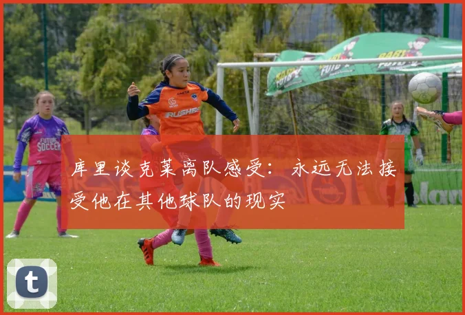 库里谈克莱离队感受：永远无法接受他在其他球队的现实
