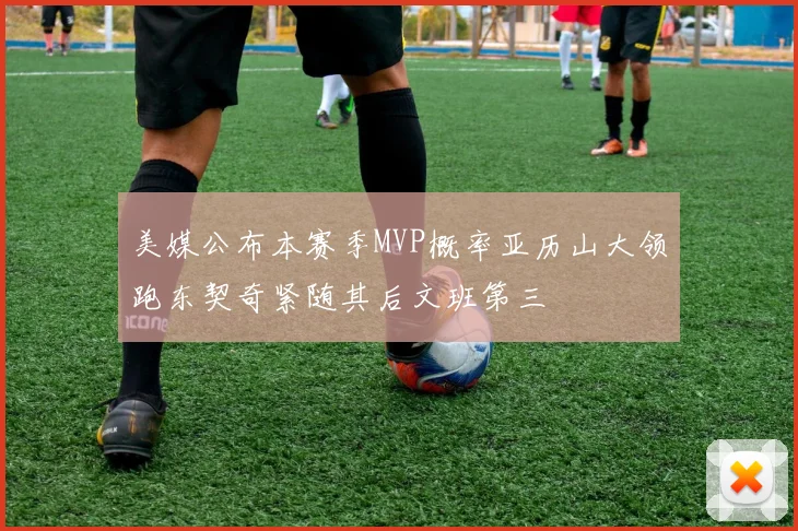 美媒公布本赛季MVP概率亚历山大领跑东契奇紧随其后文班第三