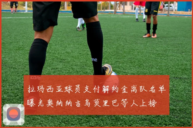 拉玛西亚球员支付解约金离队名单曝光奥纳纳吉乌莫里巴等人上榜