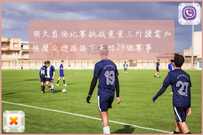 明天首场比赛挑战重重三外援需加快磨合迎接接下来的29场赛事