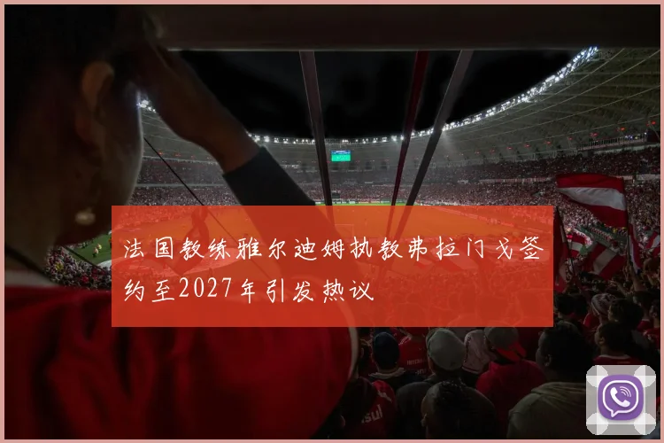 法国教练雅尔迪姆执教弗拉门戈签约至2027年引发热议
