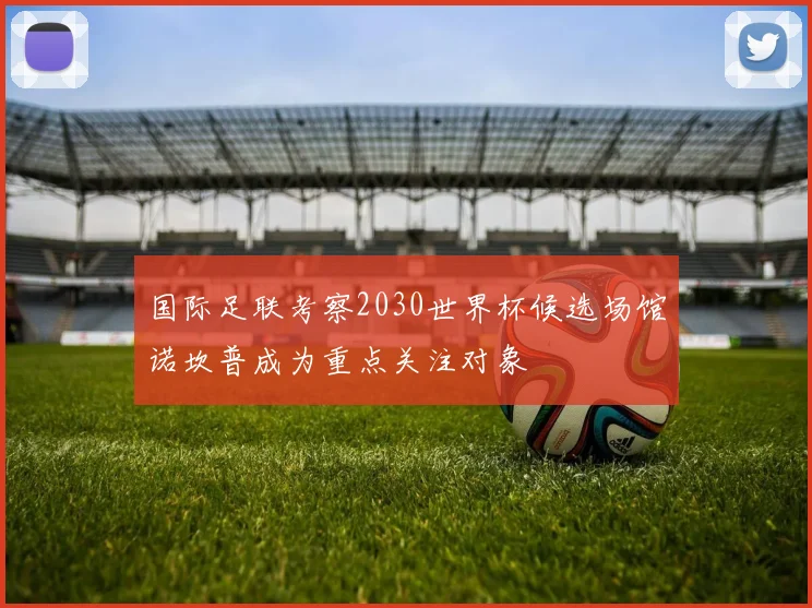 国际足联考察2030世界杯候选场馆诺坎普成为重点关注对象