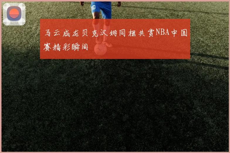马云成龙贝克汉姆同框共赏NBA中国赛精彩瞬间