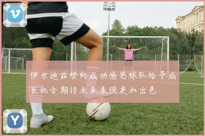 伊尔迪兹续约成功感恩球队给予成长机会期待未来表现更加出色