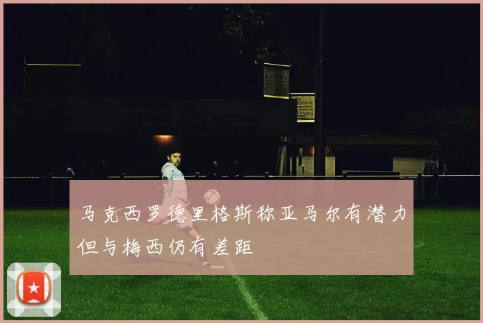 马克西罗德里格斯称亚马尔有潜力但与梅西仍有差距