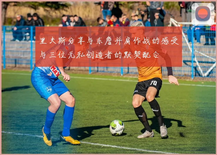 里夫斯分享与东詹并肩作战的感受与三位无私创造者的默契配合