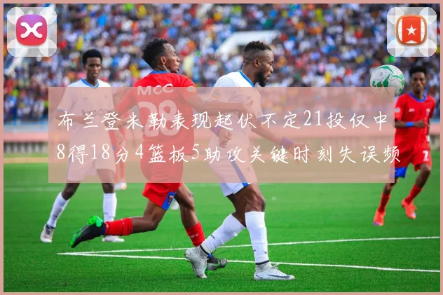 布兰登米勒表现起伏不定21投仅中8得18分4篮板5助攻关键时刻失误频频