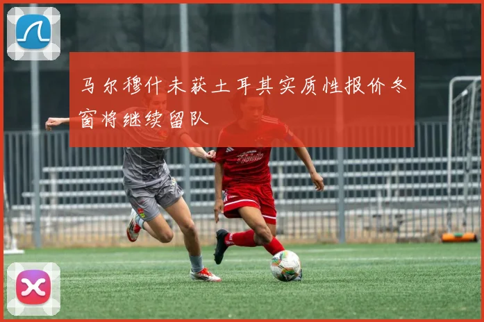 马尔穆什未获土耳其实质性报价冬窗将继续留队