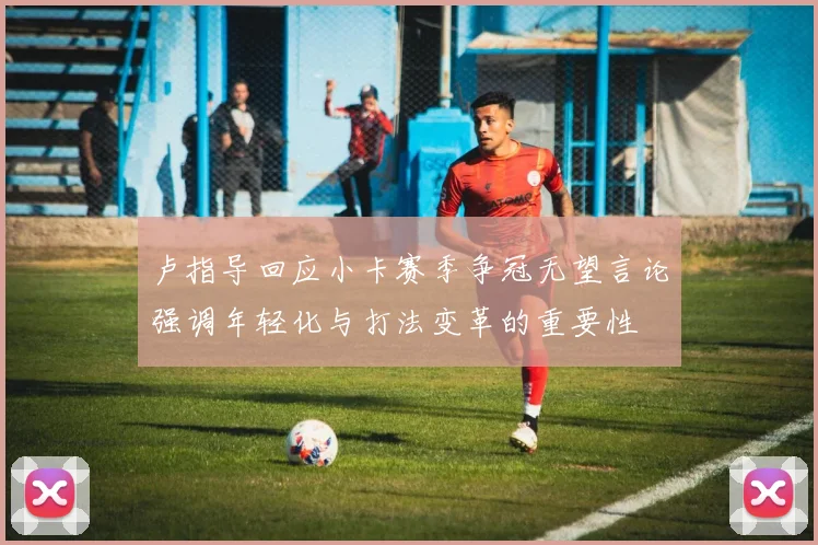 卢指导回应小卡赛季争冠无望言论强调年轻化与打法变革的重要性