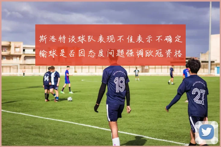 斯洛特谈球队表现不佳表示不确定输球是否因态度问题强调欧冠资格的重要性