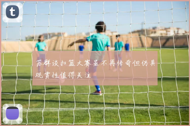 苏群谈扣篮大赛虽不再传奇但仍具观赏性值得关注