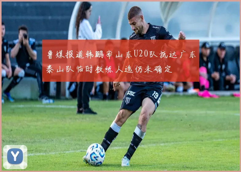 鲁媒报道韩鹏率山东U20队抵达广东泰山队临时教练人选仍未确定