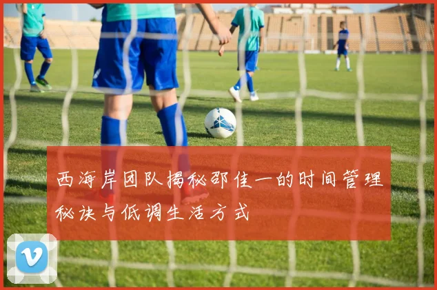 西海岸团队揭秘邵佳一的时间管理秘诀与低调生活方式