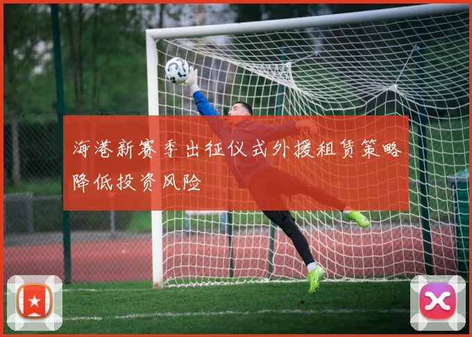 海港新赛季出征仪式外援租赁策略降低投资风险