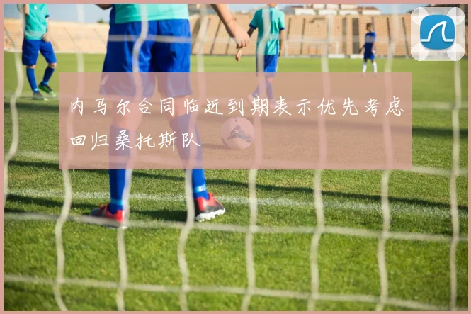 内马尔合同临近到期表示优先考虑回归桑托斯队