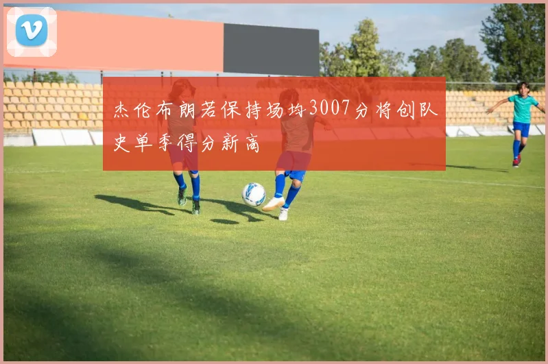 杰伦布朗若保持场均3007分将创队史单季得分新高